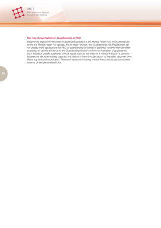 The role of psychiatrists in Guardianship or PEO
     The primary legislative instrument in psychiatric practice is the Mental Health Act. In circumstances
     where the Mental Health Act applies, this in effect “trumps” the Guardianship Act. Psychiatrists do
     not usually make applications for PEO or guardianship on behalf of patients, however they are often
     requested to provide evidence to the Guardianship Board to inform its evaluation of applications.
     Such evidence usually addresses clinical issues such as the effect of a mental illness on a patient’s
     judgment or decision making capacity, any history of harm brought about by impaired judgment over
     affairs e.g. financial exploitation. Treatment decisions involving mental illness are usually considered
     in terms of the Mental Health Act.



86
 