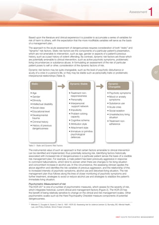 Assessment
                                                                                                                                                        1
Based upon the literature and clinical experience it is possible to accumulate a series of variables for
risk of harm to others, with the expectation that the more modifiable variables will serve as the basis
of a management plan.
The approach to the acute assessment of dangerousness requires consideration of both “static” and
“dynamic” risk factors. Static risk factors are the components of a particular patient’s presentation,
which are not amenable to intervention, such as age, gender or aspects of a patient’s previous
history, such as a past history of violent offending. By contrast, dynamic risk factors are those which
are potentially amenable to clinical intervention, such as active psychotic symptoms, problematic
living circumstances or substance abuse. In formulating an assessment of the risk of particular
patient poses to self or other, consideration of the dynamic factors of risk.
Dynamic risk factors may be quite changeable, such as the level of psychotic disturbance or
acuity of a crisis in a person’s life, or they may be stable such as personality traits or problematic                                                              07
interpersonal relationships (Table 3).


       Static                                        Dynamic Stable                                 Dynamic
                                                                                                    Changable

      • Age                                         • Treatment non-                              • Psychotic symptoms
      • Gender                                        responsiveness                              • Mood or anxiety
      • Ethnicity                                   • Personality                                   symptoms
      • Intellectual disability                     • Interpersonal                               • Substance use
                                                       support network                            • Acute crisis
      • Social class
                                                    • Impulsivity                                 • Social isolation
      • Educational level
                                                    • Problem solving                             • Unsatisfactory living
      • Developmental
                                                      capacity                                      situation
        trauma
                                                    • Cognitive schema                            • Treatment non-
      • Criminal history
                                                    • Attribution style                             adherence
      • History of previous
        dangerousness                               • Attachment style
                                                    • Immature or primitive
                                                      psychological
                                                      defences


Table 3 – Static and Dynamic Risk Factors

The instrumental value of such an approach is that certain factors amenable to clinical intervention
can be identified and implemented, thus potentially reducing risk. Identifying factors historically
associated with increased risk of dangerousness in a particular patient serves the basis of a credible
risk management plan. For example, a male patient has been previously aggressive in response
to command hallucinations, which tend to worsen when there are changes to his living situation
and concomitant increase in alcohol use. In this circumstance, the assessing clinician applies the
above algorithm and identifies the risk variables of previous aggression, and the relationship of this
to increased intensity of psychotic symptoms, alcohol use and disturbed living situation. The risk
management plan thus follows along the lines of closer monitoring of psychotic symptoms and
further treatment, strategies to avoid or reduce alcohol use and strategies to stabilize the patient’s
immediate living situation.
Psychometric Measurement of risk
The HCR 2014 is one of a number of psychometric measures, which assess for the severity of risk,
which integrates historical, current clinical and management factors (Figure 2). The HCR-20 has
the benefit of being relatively sensitive to change on the clinical and risk-management scales. Other
psychometric scales such as the Hare Psychopathy Checklist measure components of potential
dangerousness.

14.
      Webster C, Douglas K, Eaves D, Hart S. 1997. HCR-20: Assessing risk for violence (version 2). Burnaby, BC: Mental Health,
      Law, and Policy Institute, Simon Fraser University




                                                                                                             I M ET AC U T E PS Y C H IATRI C M A N A G E M E N T
 