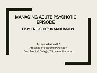 MANAGING ACUTE PSYCHOTIC
EPISODE
Dr. Jayaprakashan K P
Associate Professor of Psychiatry,
Govt. Medical College, Thiruvananthapuram
FROM EMERGENCY TO STABILISATION
 