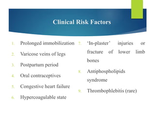 Clinical Risk Factors
1. Prolonged immobilization
2. Varicose veins of legs
3. Postpartum period
4. Oral contraceptives
5. Congestive heart failure
6. Hypercoagulable state
7. ‘In-plaster’ injuries or
fracture of lower limb
bones
8. Antiphospholipids
syndrome
9. Thrombophlebitis (rare)
 