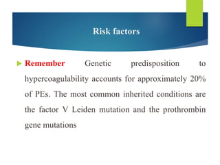 Risk factors
 Remember Genetic predisposition to
hypercoagulability accounts for approximately 20%
of PEs. The most common inherited conditions are
the factor V Leiden mutation and the prothrombin
gene mutations
 