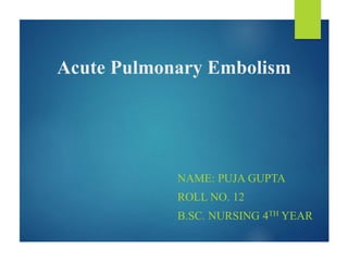 Acute Pulmonary Embolism
NAME: PUJA GUPTA
ROLL NO. 12
B.SC. NURSING 4TH YEAR
 