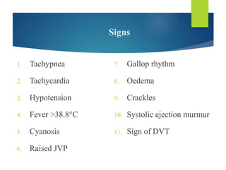 Signs
1. Tachypnea
2. Tachycardia
3. Hypotension
4. Fever >38.8°C
5. Cyanosis
6. Raised JVP
7. Gallop rhythm
8. Oedema
9. Crackles
10. Systolic ejection murmur
11. Sign of DVT
 
