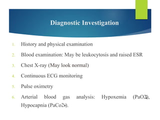 Diagnostic Investigation
1. History and physical examination
2. Blood examination: May be leukocytosis and raised ESR
3. Chest X-ray (May look normal)
4. Continuous ECG monitoring
5. Pulse oximetry
6. Arterial blood gas analysis: Hypoxemia (PaO2),
Hypocapnia (PaCo2 ).
 