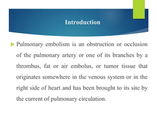 Introduction
 Pulmonary embolism is an obstruction or occlusion
of the pulmonary artery or one of its branches by a
thrombus, fat or air embolus, or tumor tissue that
originates somewhere in the venous system or in the
right side of heart and has been brought to its site by
the current of pulmonary circulation.
 
