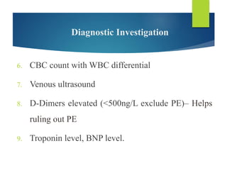 Diagnostic Investigation
6. CBC count with WBC differential
7. Venous ultrasound
8. D-Dimers elevated (<500ng/L exclude PE)– Helps
ruling out PE
9. Troponin level, BNP level.
 