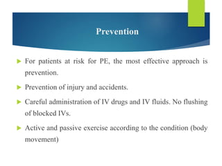 Prevention
 For patients at risk for PE, the most effective approach is
prevention.
 Prevention of injury and accidents.
 Careful administration of IV drugs and IV fluids. No flushing
of blocked IVs.
 Active and passive exercise according to the condition (body
movement)
 
