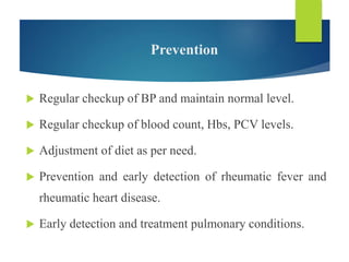 Prevention
 Regular checkup of BP and maintain normal level.
 Regular checkup of blood count, Hbs, PCV levels.
 Adjustment of diet as per need.
 Prevention and early detection of rheumatic fever and
rheumatic heart disease.
 Early detection and treatment pulmonary conditions.
 