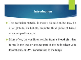Introduction
 The occlusion material is mostly blood clot, but may be
a fat globule, air bubble, amniotic fluid, piece of tissue
or a clump of bacteria.
 Most often, the condition results from a blood clot that
forms in the legs or another part of the body (deep vein
thrombosis, or DVT) and travels to the lungs.
 