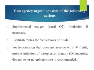 Emergency mgmt. consists of the following
actions
1. Supplemental oxygen (nasal O2), intubation if
necessary.
2. Establish routes for medications or fluids.
3. For hypotension that does not resolve with IV fluids,
prompt initiation of vasopressor therapy (Dobutamine,
dopamine, or norepinephrine) is recommended.
 