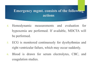 Emergency mgmt. consists of the following
actions
4. Hemodynamic measurements and evaluation for
hypoxemia are performed. If available, MDCTA will
be performed.
5. ECG is monitored continuously for dysrhythmias and
right ventricular failure, which may occur suddenly.
6. Blood is drawn for serum electrolytes, CBC, and
coagulation studies.
 