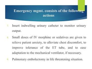 Emergency mgmt. consists of the following
actions
7. Insert indwelling urinary catheter to monitor urinary
output.
8. Small doses of IV morphine or sedatives are given to
relieve patient anxiety, to alleviate chest discomfort, to
improve tolerance of the ET tube, and to ease
adaptation to the mechanical ventilator, if necessary.
9. Pulmonary embolectomy in life threatening situation.
 