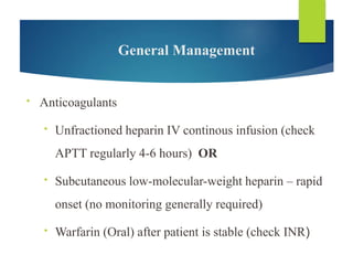 General Management
• Anticoagulants
• Unfractioned heparin IV continous infusion (check
APTT regularly 4-6 hours) OR
• Subcutaneous low-molecular-weight heparin – rapid
onset (no monitoring generally required)
• Warfarin (Oral) after patient is stable (check INR)
 