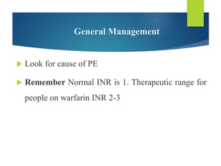 General Management
 Look for cause of PE
 Remember Normal INR is 1. Therapeutic range for
people on warfarin INR 2-3
 