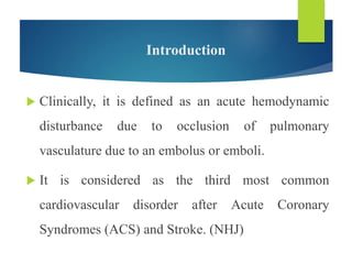 Introduction
 Clinically, it is defined as an acute hemodynamic
disturbance due to occlusion of pulmonary
vasculature due to an embolus or emboli.
 It is considered as the third most common
cardiovascular disorder after Acute Coronary
Syndromes (ACS) and Stroke. (NHJ)
 