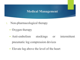 Medical Management
1. Non-pharmacological therapy
 Oxygen therapy
 Anti-embolism stockings or intermittent
pneumatic leg compression devices
 Elevate leg above the level of the heart
 