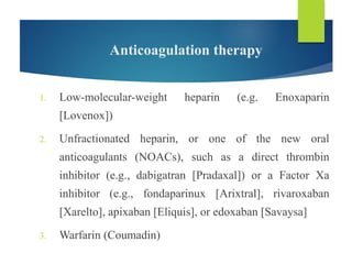 Anticoagulation therapy
1. Low-molecular-weight heparin (e.g. Enoxaparin
[Lovenox])
2. Unfractionated heparin, or one of the new oral
anticoagulants (NOACs), such as a direct thrombin
inhibitor (e.g., dabigatran [Pradaxal]) or a Factor Xa
inhibitor (e.g., fondaparinux [Arixtral], rivaroxaban
[Xarelto], apixaban [Eliquis], or edoxaban [Savaysa]
3. Warfarin (Coumadin)
 