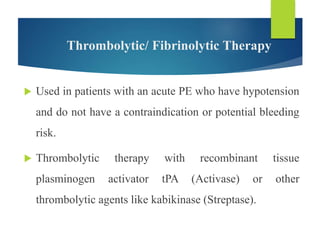 Thrombolytic/ Fibrinolytic Therapy
 Used in patients with an acute PE who have hypotension
and do not have a contraindication or potential bleeding
risk.
 Thrombolytic therapy with recombinant tissue
plasminogen activator tPA (Activase) or other
thrombolytic agents like kabikinase (Streptase).
 