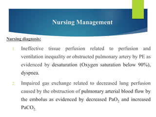 Nursing Management
Nursing diagnosis:
1. Ineffective tissue perfusion related to perfusion and
ventilation inequality or obstructed pulmonary artery by PE as
evidenced by desaturation (Oxygen saturation below 90%),
dyspnea.
2. Impaired gas exchange related to decreased lung perfusion
caused by the obstruction of pulmonary arterial blood flow by
the embolus as evidenced by decreased PaO2 and increased
PaCO2.
 