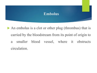Embolus
 An embolus is a clot or other plug (thrombus) that is
carried by the bloodstream from its point of origin to
a smaller blood vessel, where it obstructs
circulation.
 