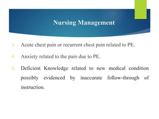 Nursing Management
3. Acute chest pain or recurrent chest pain related to PE.
4. Anxiety related to the pain due to PE.
5. Deficient Knowledge related to new medical condition
possibly evidenced by inaccurate follow-through of
instruction.
 