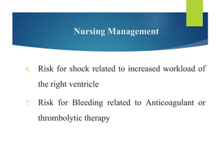 Nursing Management
6. Risk for shock related to increased workload of
the right ventricle
7. Risk for Bleeding related to Anticoagulant or
thrombolytic therapy
 
