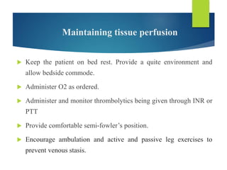 Maintaining tissue perfusion
 Keep the patient on bed rest. Provide a quite environment and
allow bedside commode.
 Administer O2 as ordered.
 Administer and monitor thrombolytics being given through INR or
PTT
 Provide comfortable semi-fowler’s position.
 Encourage ambulation and active and passive leg exercises to
prevent venous stasis.
 