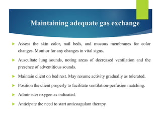 Maintaining adequate gas exchange
 Assess the skin color, nail beds, and mucous membranes for color
changes. Monitor for any changes in vital signs.
 Auscultate lung sounds, noting areas of decreased ventilation and the
presence of adventitious sounds.
 Maintain client on bed rest. May resume activity gradually as tolerated.
 Position the client properly to facilitate ventilation-perfusion matching.
 Administer oxygen as indicated.
 Anticipate the need to start anticoagulant therapy
 