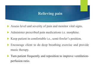 Relieving pain
 Assess level and severity of pain and monitor vital signs.
 Administer prescribed pain medications i.e. morphine.
 Keep patient in comfortable i.e., semi-fowler’s position.
 Encourage client to do deep breathing exercise and provide
music therapy.
 Turn patient frequently and reposition to improve ventilation-
perfusion ratio.
 