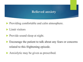 Relieved anxiety
 Providing comfortable and calm atmosphere.
 Limit visitors
 Provide sound sleep at night.
 Encourage the patient to talk about any fears or concerns
related to this frightening episode.
 Anxiolytic may be given as prescribed.
 