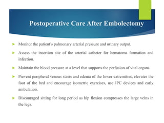 Postoperative Care After Embolectomy
 Monitor the patient’s pulmonary arterial pressure and urinary output.
 Assess the insertion site of the arterial catheter for hematoma formation and
infection.
 Maintain the blood pressure at a level that supports the perfusion of vital organs.
 Prevent peripheral venous stasis and edema of the lower extremities, elevates the
foot of the bed and encourage isometric exercises, use IPC devices and early
ambulation.
 Discouraged sitting for long period as hip flexion compresses the large veins in
the legs.
 