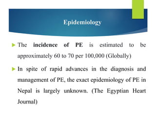 Epidemiology
 The incidence of PE is estimated to be
approximately 60 to 70 per 100,000 (Globally)
 In spite of rapid advances in the diagnosis and
management of PE, the exact epidemiology of PE in
Nepal is largely unknown. (The Egyptian Heart
Journal)
 