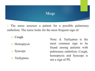 Mcqs
1. The nurse assesses a patient for a possible pulmonary
embolism. The nurse looks for the most frequent sign of:
a) Cough
b) Hemoptysis
c) Syncope
d) Tachypnea.
Note: d. Tachypnea is the
most common sign to be
found among patients with
pulmonary embolism. Cough,
hemoptysis and Syncope is
not a sign of PE.
 