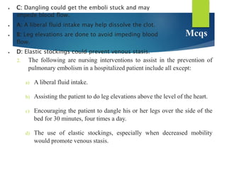 Mcqs
2. The following are nursing interventions to assist in the prevention of
pulmonary embolism in a hospitalized patient include all except:
a) A liberal fluid intake.
b) Assisting the patient to do leg elevations above the level of the heart.
c) Encouraging the patient to dangle his or her legs over the side of the
bed for 30 minutes, four times a day.
d) The use of elastic stockings, especially when decreased mobility
would promote venous stasis.
 C: Dangling could get the emboli stuck and may
impede blood flow.
 A: A liberal fluid intake may help dissolve the clot.
 B: Leg elevations are done to avoid impeding blood
flow.
 D: Elastic stockings could prevent venous stasis.
 