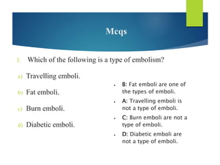 Mcqs
3. Which of the following is a type of embolism?
a) Travelling emboli.
b) Fat emboli.
c) Burn emboli.
d) Diabetic emboli.
 B: Fat emboli are one of
the types of emboli.
 A: Travelling emboli is
not a type of emboli.
 C: Burn emboli are not a
type of emboli.
 D: Diabetic emboli are
not a type of emboli.
 