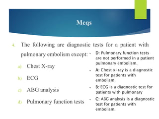 Mcqs
4. The following are diagnostic tests for a patient with
pulmonary embolism except:
a) Chest X-ray
b) ECG
c) ABG analysis
d) Pulmonary function tests
 D: Pulmonary function tests
are not performed in a patient
pulmonary embolism.
 A: Chest x-ray is a diagnostic
test for patients with
embolism.
 B: ECG is a diagnostic test for
patients with pulmonary
 C: ABG analysis is a diagnostic
test for patients with
embolism.
 