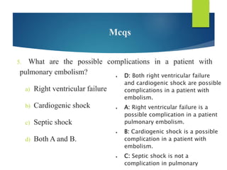Mcqs
5. What are the possible complications in a patient with
pulmonary embolism?
a) Right ventricular failure
b) Cardiogenic shock
c) Septic shock
d) Both A and B.
 D: Both right ventricular failure
and cardiogenic shock are possible
complications in a patient with
embolism.
 A: Right ventricular failure is a
possible complication in a patient
pulmonary embolism.
 B: Cardiogenic shock is a possible
complication in a patient with
embolism.
 C: Septic shock is not a
complication in pulmonary
 