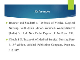 References
 Brunner and Suddarth’s. Textbook of Medical-Surgical
Nursing. South Asian Edition. Volume I. Wolters Kluwer
(India) Pvt. Ltd., New Delhi. Page no. 413-416 and 632.
 Chugh S N. Textbook of Medical Surgical Nursing Part-
1. 3rd edition. Avichal Publishing Company. Page no.
416-419
 