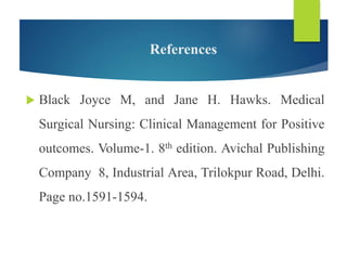 References
 Black Joyce M, and Jane H. Hawks. Medical
Surgical Nursing: Clinical Management for Positive
outcomes. Volume-1. 8th edition. Avichal Publishing
Company 8, Industrial Area, Trilokpur Road, Delhi.
Page no.1591-1594.
 