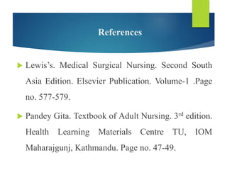 References
 Lewis’s. Medical Surgical Nursing. Second South
Asia Edition. Elsevier Publication. Volume-1 .Page
no. 577-579.
 Pandey Gita. Textbook of Adult Nursing. 3rd edition.
Health Learning Materials Centre TU, IOM
Maharajgunj, Kathmandu. Page no. 47-49.
 