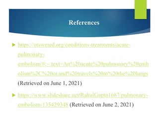 References
 https://utswmed.org/conditions-treatments/acute-
pulmonary-
embolism/#:~:text=An%20acute%20pulmonary%20emb
olism%2C%20or,and%20travels%20to%20the%20lungs
(Retrieved on June 1, 2021)
 https://www.slideshare.net/RahulGupta1687/pulmonary-
embolism-135429348 (Retrieved on June 2, 2021)
 