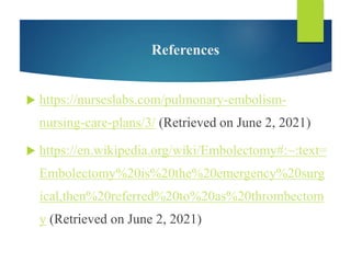 References
 https://nurseslabs.com/pulmonary-embolism-
nursing-care-plans/3/ (Retrieved on June 2, 2021)
 https://en.wikipedia.org/wiki/Embolectomy#:~:text=
Embolectomy%20is%20the%20emergency%20surg
ical,then%20referred%20to%20as%20thrombectom
y (Retrieved on June 2, 2021)
 