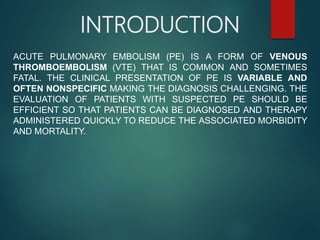 INTRODUCTION
ACUTE PULMONARY EMBOLISM (PE) IS A FORM OF VENOUS
THROMBOEMBOLISM (VTE) THAT IS COMMON AND SOMETIMES
FATAL. THE CLINICAL PRESENTATION OF PE IS VARIABLE AND
OFTEN NONSPECIFIC MAKING THE DIAGNOSIS CHALLENGING. THE
EVALUATION OF PATIENTS WITH SUSPECTED PE SHOULD BE
EFFICIENT SO THAT PATIENTS CAN BE DIAGNOSED AND THERAPY
ADMINISTERED QUICKLY TO REDUCE THE ASSOCIATED MORBIDITY
AND MORTALITY.
 