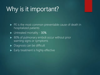 Why is it important?
 PE is the most common preventable cause of death in
hospitalized patients
 Untreated mortality - 30%
 80% of pulmonary emboli occur without prior
warning signs or symptoms
 Diagnosis can be difficult
 Early treatment is highly effective
 