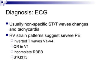 Diagnosis: ECG
 Usually non-specific ST/T waves changes
and tachycardia
 RV strain patterns suggest severe PE
Inverted T waves V1-V4
QR in V1
Incomplete RBBB
S1Q3T3
 