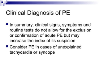 Clinical Diagnosis of PE
 In summary, clinical signs, symptoms and
routine tests do not allow for the exclusion
or confirmation of acute PE but may
increase the index of its suspicion
 Consider PE in cases of unexplained
tachycardia or syncope
 