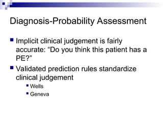 Diagnosis-Probability Assessment
 Implicit clinical judgement is fairly
accurate: “Do you think this patient has a
PE?”
 Validated prediction rules standardize
clinical judgement
 Wells
 Geneva
 