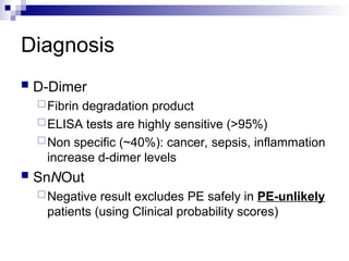 Diagnosis
 D-Dimer
Fibrin degradation product
ELISA tests are highly sensitive (>95%)
Non specific (~40%): cancer, sepsis, inflammation
increase d-dimer levels
 SnNOut
Negative result excludes PE safely in PE-unlikely
patients (using Clinical probability scores)
 