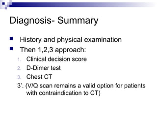 Diagnosis- Summary
 History and physical examination
 Then 1,2,3 approach:
1. Clinical decision score
2. D-Dimer test
3. Chest CT
3’. (V/Q scan remains a valid option for patients
with contraindication to CT)
 