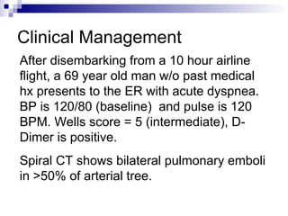 Clinical Management
After disembarking from a 10 hour airline
flight, a 69 year old man w/o past medical
hx presents to the ER with acute dyspnea.
BP is 120/80 (baseline) and pulse is 120
BPM. Wells score = 5 (intermediate), D-
Dimer is positive.
Spiral CT shows bilateral pulmonary emboli
in >50% of arterial tree.
 